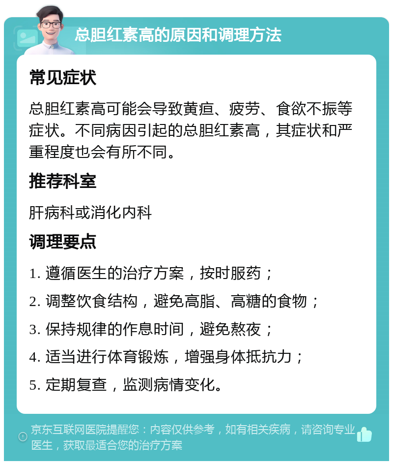 总胆红素高的原因和调理方法 常见症状 总胆红素高可能会导致黄疸、疲劳、食欲不振等症状。不同病因引起的总胆红素高，其症状和严重程度也会有所不同。 推荐科室 肝病科或消化内科 调理要点 1. 遵循医生的治疗方案，按时服药； 2. 调整饮食结构，避免高脂、高糖的食物； 3. 保持规律的作息时间，避免熬夜； 4. 适当进行体育锻炼，增强身体抵抗力； 5. 定期复查，监测病情变化。