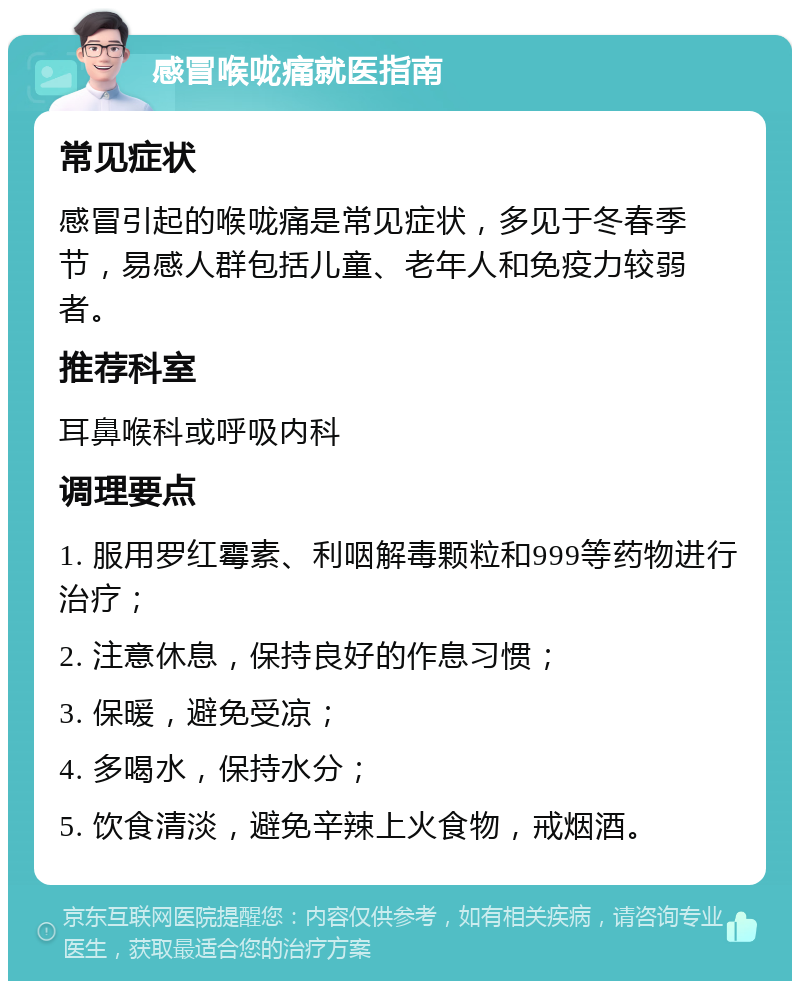 感冒喉咙痛就医指南 常见症状 感冒引起的喉咙痛是常见症状，多见于冬春季节，易感人群包括儿童、老年人和免疫力较弱者。 推荐科室 耳鼻喉科或呼吸内科 调理要点 1. 服用罗红霉素、利咽解毒颗粒和999等药物进行治疗； 2. 注意休息，保持良好的作息习惯； 3. 保暖，避免受凉； 4. 多喝水，保持水分； 5. 饮食清淡，避免辛辣上火食物，戒烟酒。