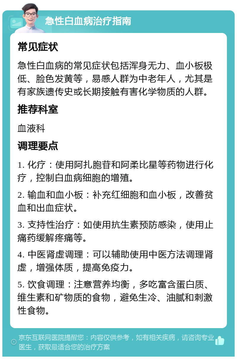 急性白血病治疗指南 常见症状 急性白血病的常见症状包括浑身无力、血小板极低、脸色发黄等，易感人群为中老年人，尤其是有家族遗传史或长期接触有害化学物质的人群。 推荐科室 血液科 调理要点 1. 化疗：使用阿扎胞苷和阿柔比星等药物进行化疗，控制白血病细胞的增殖。 2. 输血和血小板：补充红细胞和血小板，改善贫血和出血症状。 3. 支持性治疗：如使用抗生素预防感染，使用止痛药缓解疼痛等。 4. 中医肾虚调理：可以辅助使用中医方法调理肾虚，增强体质，提高免疫力。 5. 饮食调理：注意营养均衡，多吃富含蛋白质、维生素和矿物质的食物，避免生冷、油腻和刺激性食物。