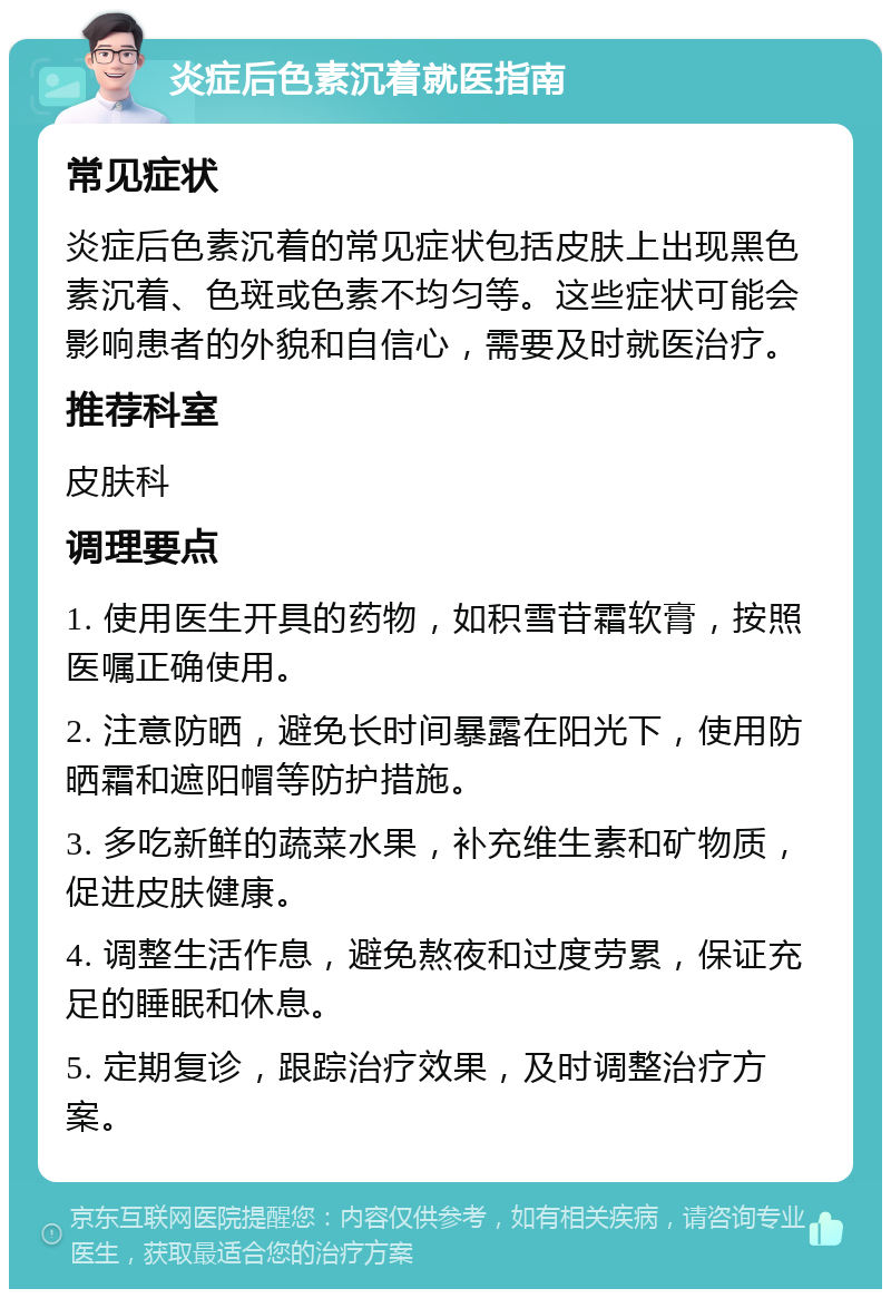 炎症后色素沉着就医指南 常见症状 炎症后色素沉着的常见症状包括皮肤上出现黑色素沉着、色斑或色素不均匀等。这些症状可能会影响患者的外貌和自信心，需要及时就医治疗。 推荐科室 皮肤科 调理要点 1. 使用医生开具的药物，如积雪苷霜软膏，按照医嘱正确使用。 2. 注意防晒，避免长时间暴露在阳光下，使用防晒霜和遮阳帽等防护措施。 3. 多吃新鲜的蔬菜水果，补充维生素和矿物质，促进皮肤健康。 4. 调整生活作息，避免熬夜和过度劳累，保证充足的睡眠和休息。 5. 定期复诊，跟踪治疗效果，及时调整治疗方案。