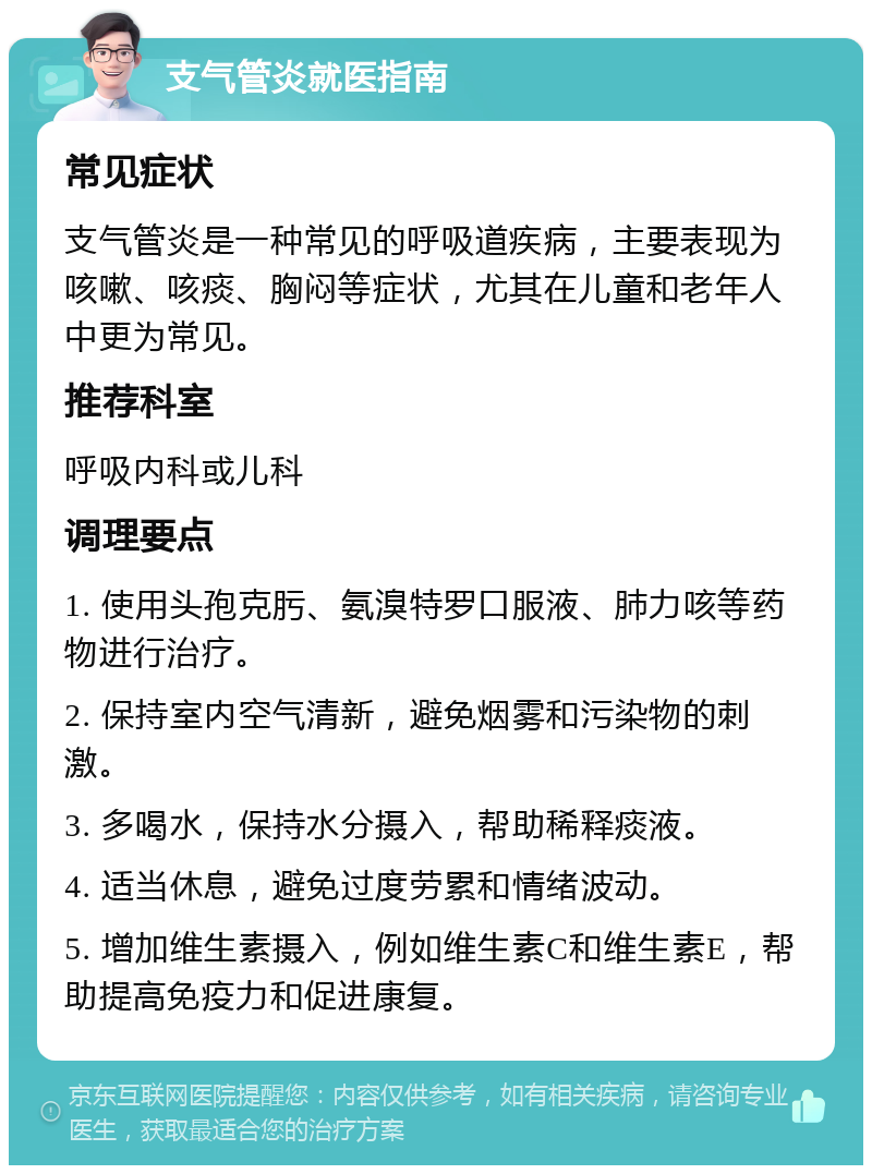 支气管炎就医指南 常见症状 支气管炎是一种常见的呼吸道疾病，主要表现为咳嗽、咳痰、胸闷等症状，尤其在儿童和老年人中更为常见。 推荐科室 呼吸内科或儿科 调理要点 1. 使用头孢克肟、氨溴特罗口服液、肺力咳等药物进行治疗。 2. 保持室内空气清新，避免烟雾和污染物的刺激。 3. 多喝水，保持水分摄入，帮助稀释痰液。 4. 适当休息，避免过度劳累和情绪波动。 5. 增加维生素摄入，例如维生素C和维生素E，帮助提高免疫力和促进康复。