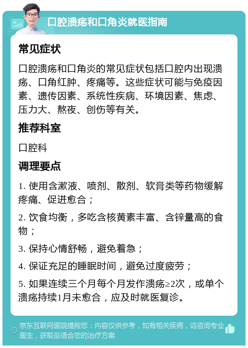 口腔溃疡和口角炎就医指南 常见症状 口腔溃疡和口角炎的常见症状包括口腔内出现溃疡、口角红肿、疼痛等。这些症状可能与免疫因素、遗传因素、系统性疾病、环境因素、焦虑、压力大、熬夜、创伤等有关。 推荐科室 口腔科 调理要点 1. 使用含漱液、喷剂、散剂、软膏类等药物缓解疼痛、促进愈合； 2. 饮食均衡，多吃含核黄素丰富、含锌量高的食物； 3. 保持心情舒畅，避免着急； 4. 保证充足的睡眠时间，避免过度疲劳； 5. 如果连续三个月每个月发作溃疡≥2次，或单个溃疡持续1月未愈合，应及时就医复诊。