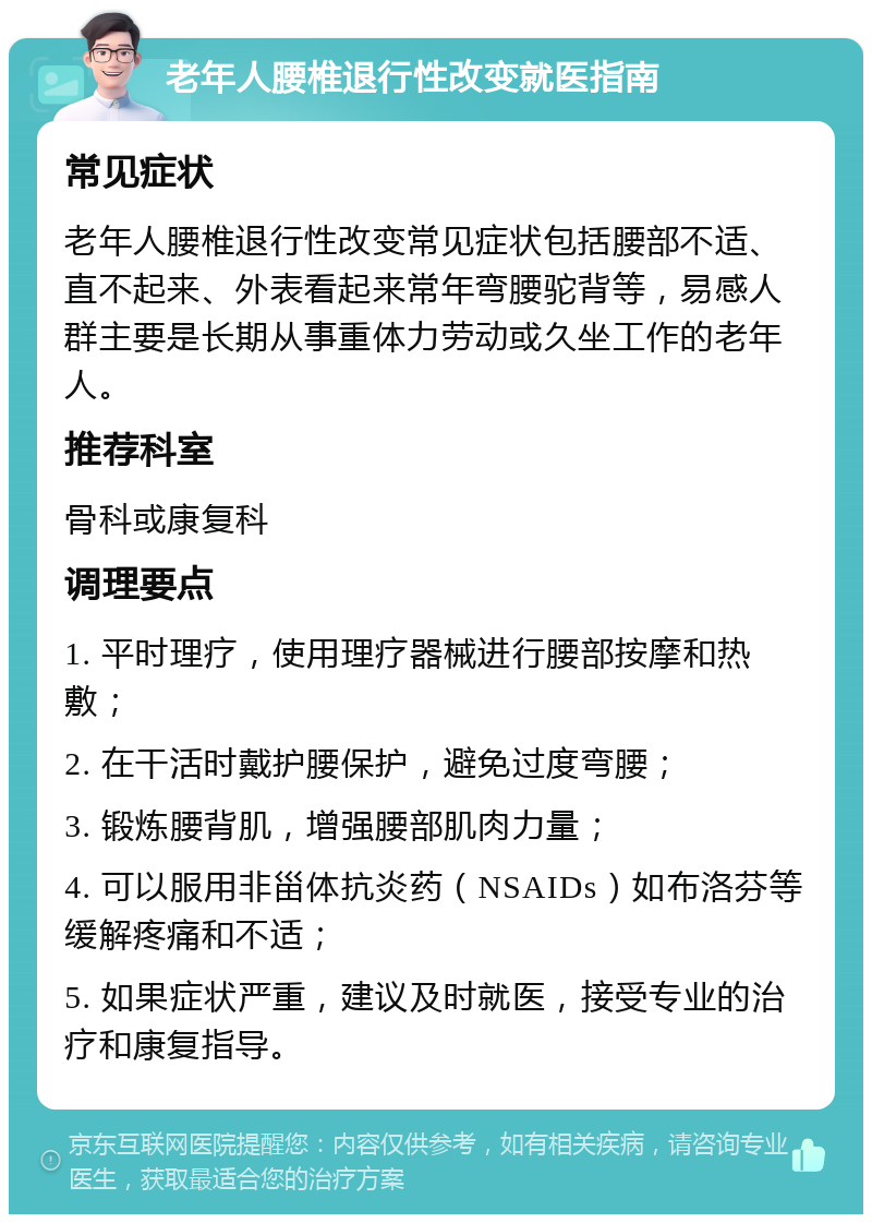 老年人腰椎退行性改变就医指南 常见症状 老年人腰椎退行性改变常见症状包括腰部不适、直不起来、外表看起来常年弯腰驼背等，易感人群主要是长期从事重体力劳动或久坐工作的老年人。 推荐科室 骨科或康复科 调理要点 1. 平时理疗，使用理疗器械进行腰部按摩和热敷； 2. 在干活时戴护腰保护，避免过度弯腰； 3. 锻炼腰背肌，增强腰部肌肉力量； 4. 可以服用非甾体抗炎药（NSAIDs）如布洛芬等缓解疼痛和不适； 5. 如果症状严重，建议及时就医，接受专业的治疗和康复指导。