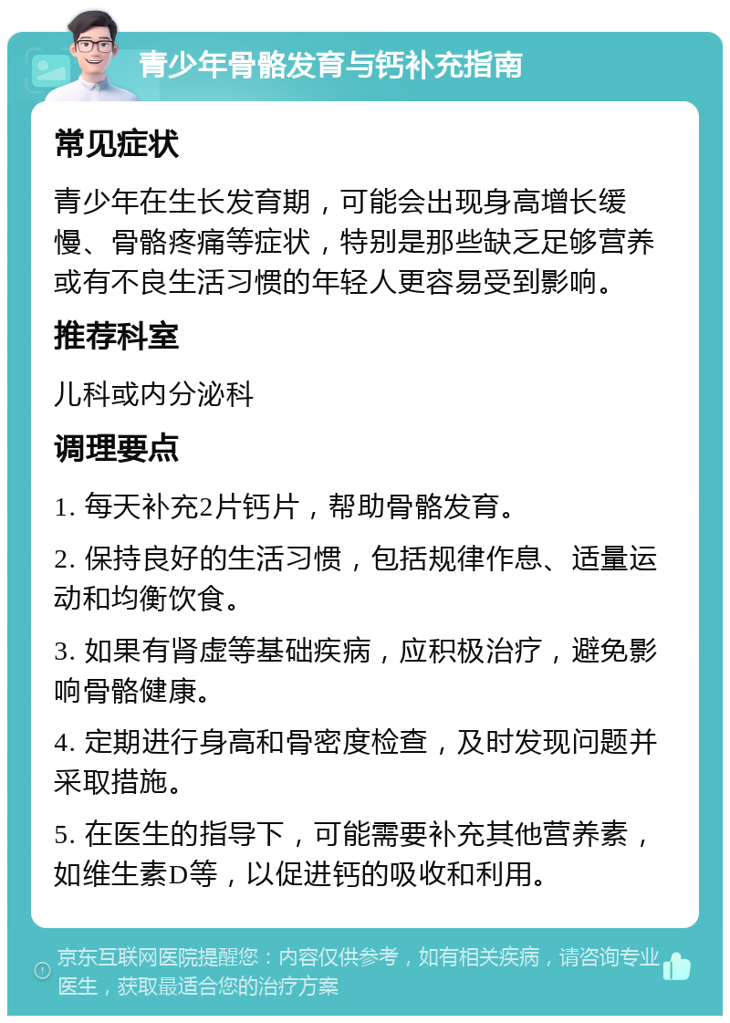 青少年骨骼发育与钙补充指南 常见症状 青少年在生长发育期，可能会出现身高增长缓慢、骨骼疼痛等症状，特别是那些缺乏足够营养或有不良生活习惯的年轻人更容易受到影响。 推荐科室 儿科或内分泌科 调理要点 1. 每天补充2片钙片，帮助骨骼发育。 2. 保持良好的生活习惯，包括规律作息、适量运动和均衡饮食。 3. 如果有肾虚等基础疾病，应积极治疗，避免影响骨骼健康。 4. 定期进行身高和骨密度检查，及时发现问题并采取措施。 5. 在医生的指导下，可能需要补充其他营养素，如维生素D等，以促进钙的吸收和利用。