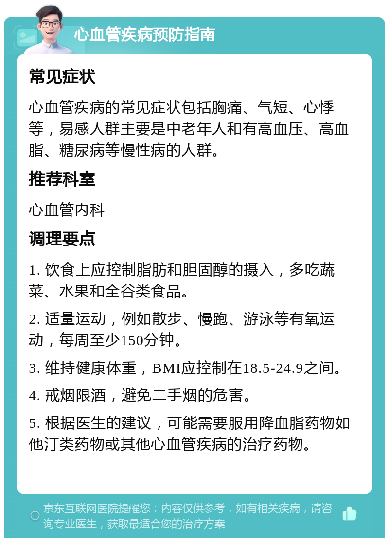 心血管疾病预防指南 常见症状 心血管疾病的常见症状包括胸痛、气短、心悸等，易感人群主要是中老年人和有高血压、高血脂、糖尿病等慢性病的人群。 推荐科室 心血管内科 调理要点 1. 饮食上应控制脂肪和胆固醇的摄入，多吃蔬菜、水果和全谷类食品。 2. 适量运动，例如散步、慢跑、游泳等有氧运动，每周至少150分钟。 3. 维持健康体重，BMI应控制在18.5-24.9之间。 4. 戒烟限酒，避免二手烟的危害。 5. 根据医生的建议，可能需要服用降血脂药物如他汀类药物或其他心血管疾病的治疗药物。