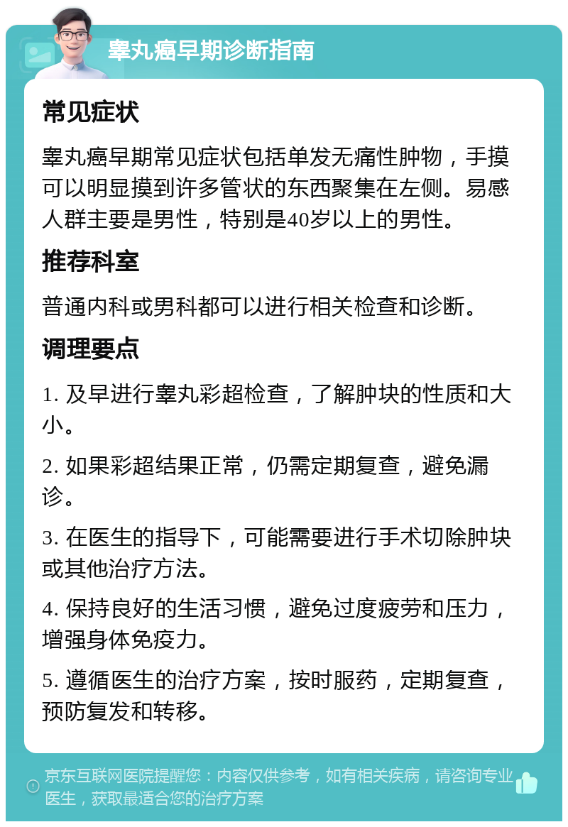 睾丸癌早期诊断指南 常见症状 睾丸癌早期常见症状包括单发无痛性肿物，手摸可以明显摸到许多管状的东西聚集在左侧。易感人群主要是男性，特别是40岁以上的男性。 推荐科室 普通内科或男科都可以进行相关检查和诊断。 调理要点 1. 及早进行睾丸彩超检查，了解肿块的性质和大小。 2. 如果彩超结果正常，仍需定期复查，避免漏诊。 3. 在医生的指导下，可能需要进行手术切除肿块或其他治疗方法。 4. 保持良好的生活习惯，避免过度疲劳和压力，增强身体免疫力。 5. 遵循医生的治疗方案，按时服药，定期复查，预防复发和转移。