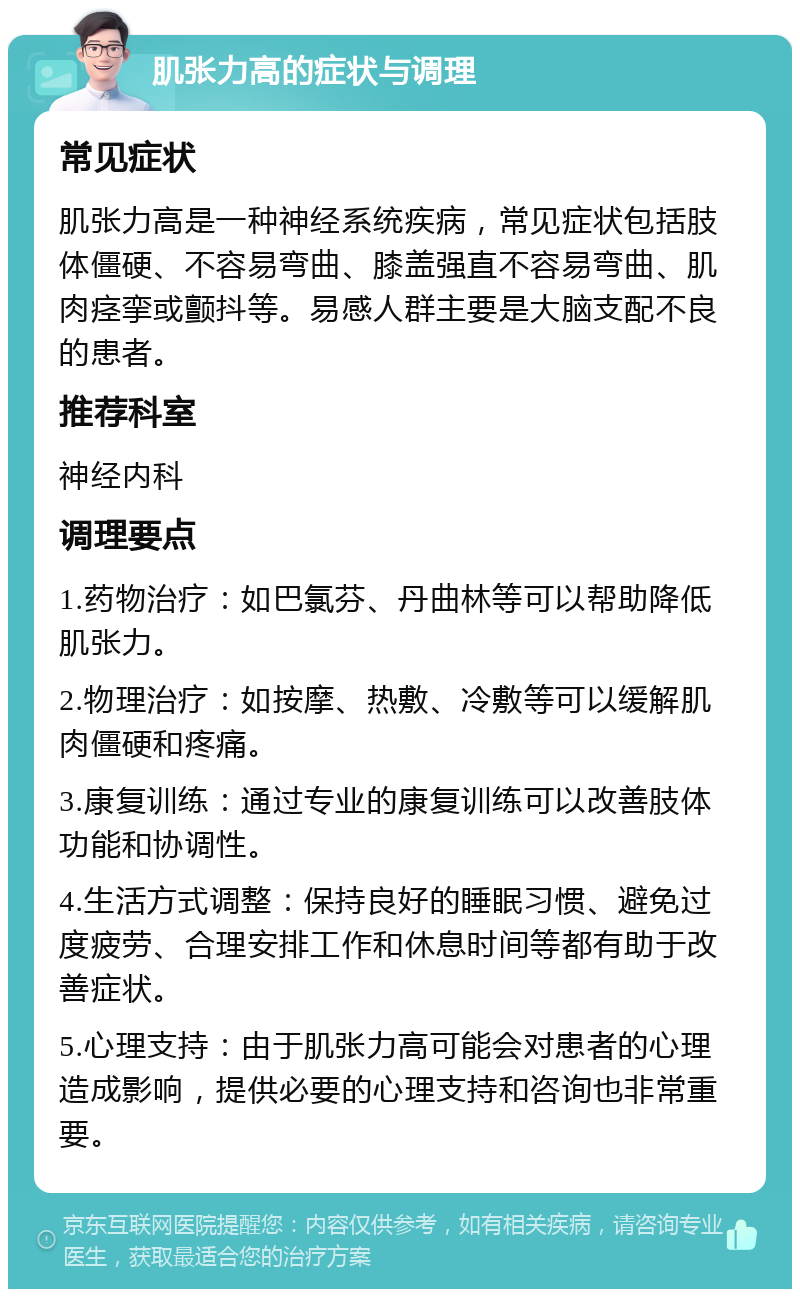 肌张力高的症状与调理 常见症状 肌张力高是一种神经系统疾病，常见症状包括肢体僵硬、不容易弯曲、膝盖强直不容易弯曲、肌肉痉挛或颤抖等。易感人群主要是大脑支配不良的患者。 推荐科室 神经内科 调理要点 1.药物治疗：如巴氯芬、丹曲林等可以帮助降低肌张力。 2.物理治疗：如按摩、热敷、冷敷等可以缓解肌肉僵硬和疼痛。 3.康复训练：通过专业的康复训练可以改善肢体功能和协调性。 4.生活方式调整：保持良好的睡眠习惯、避免过度疲劳、合理安排工作和休息时间等都有助于改善症状。 5.心理支持：由于肌张力高可能会对患者的心理造成影响，提供必要的心理支持和咨询也非常重要。