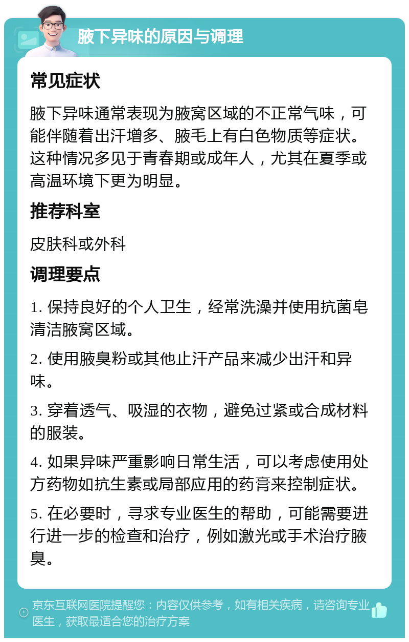 腋下异味的原因与调理 常见症状 腋下异味通常表现为腋窝区域的不正常气味，可能伴随着出汗增多、腋毛上有白色物质等症状。这种情况多见于青春期或成年人，尤其在夏季或高温环境下更为明显。 推荐科室 皮肤科或外科 调理要点 1. 保持良好的个人卫生，经常洗澡并使用抗菌皂清洁腋窝区域。 2. 使用腋臭粉或其他止汗产品来减少出汗和异味。 3. 穿着透气、吸湿的衣物，避免过紧或合成材料的服装。 4. 如果异味严重影响日常生活，可以考虑使用处方药物如抗生素或局部应用的药膏来控制症状。 5. 在必要时，寻求专业医生的帮助，可能需要进行进一步的检查和治疗，例如激光或手术治疗腋臭。