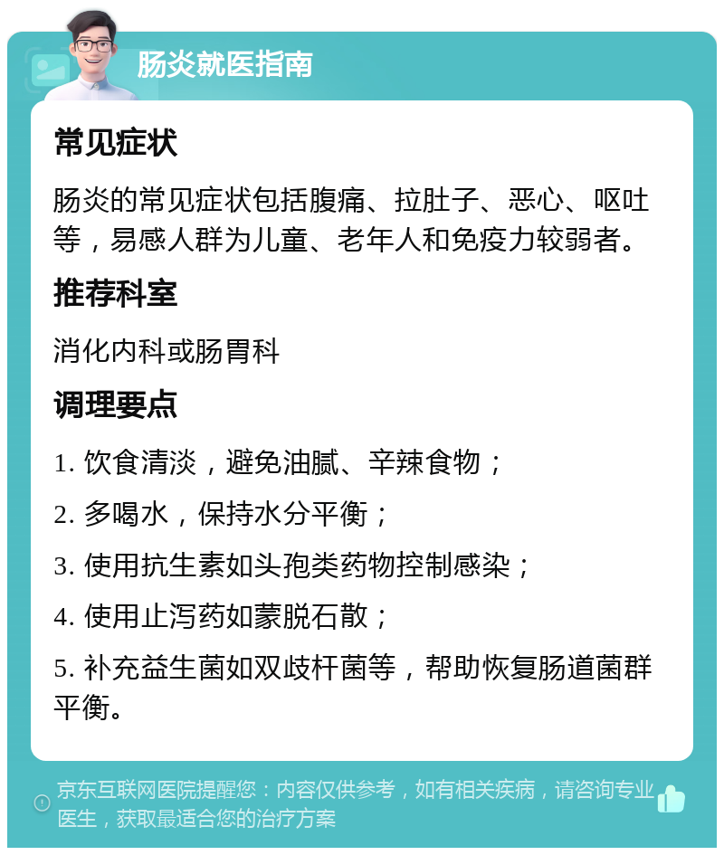 肠炎就医指南 常见症状 肠炎的常见症状包括腹痛、拉肚子、恶心、呕吐等，易感人群为儿童、老年人和免疫力较弱者。 推荐科室 消化内科或肠胃科 调理要点 1. 饮食清淡，避免油腻、辛辣食物； 2. 多喝水，保持水分平衡； 3. 使用抗生素如头孢类药物控制感染； 4. 使用止泻药如蒙脱石散； 5. 补充益生菌如双歧杆菌等，帮助恢复肠道菌群平衡。