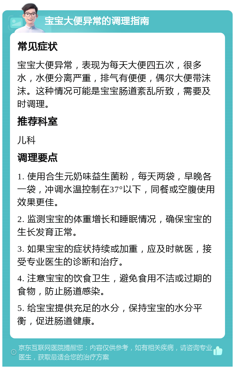 宝宝大便异常的调理指南 常见症状 宝宝大便异常，表现为每天大便四五次，很多水，水便分离严重，排气有便便，偶尔大便带沫沫。这种情况可能是宝宝肠道紊乱所致，需要及时调理。 推荐科室 儿科 调理要点 1. 使用合生元奶味益生菌粉，每天两袋，早晚各一袋，冲调水温控制在37°以下，同餐或空腹使用效果更佳。 2. 监测宝宝的体重增长和睡眠情况，确保宝宝的生长发育正常。 3. 如果宝宝的症状持续或加重，应及时就医，接受专业医生的诊断和治疗。 4. 注意宝宝的饮食卫生，避免食用不洁或过期的食物，防止肠道感染。 5. 给宝宝提供充足的水分，保持宝宝的水分平衡，促进肠道健康。