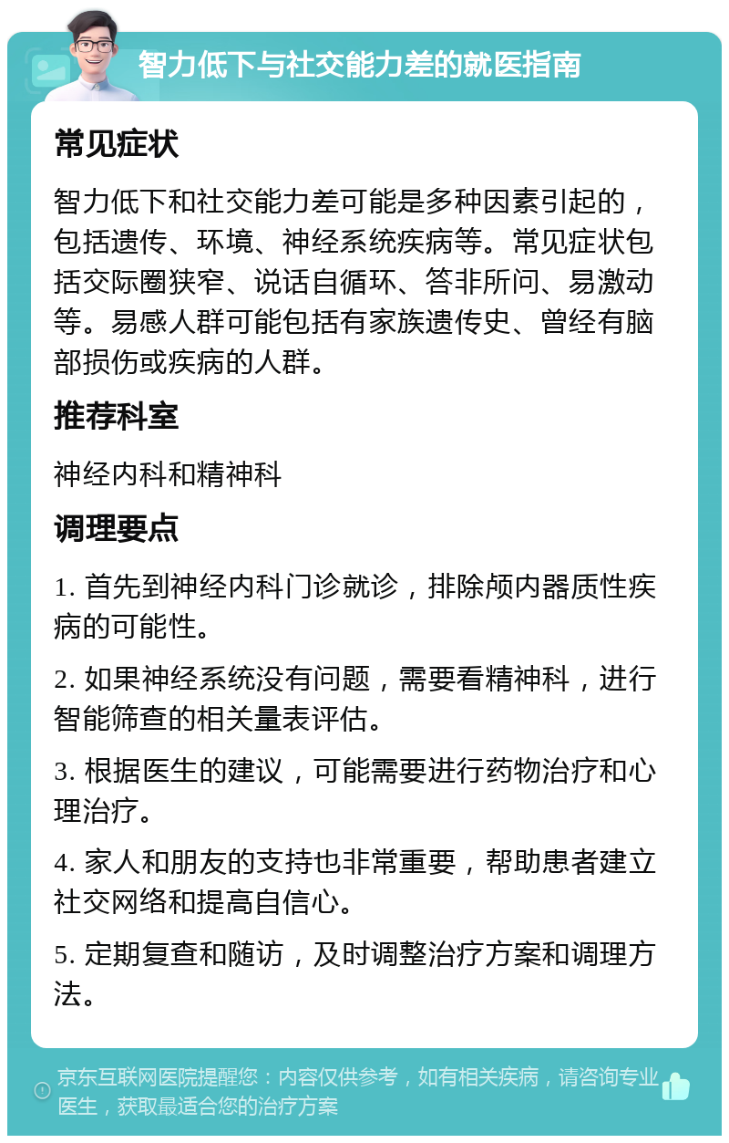 智力低下与社交能力差的就医指南 常见症状 智力低下和社交能力差可能是多种因素引起的，包括遗传、环境、神经系统疾病等。常见症状包括交际圈狭窄、说话自循环、答非所问、易激动等。易感人群可能包括有家族遗传史、曾经有脑部损伤或疾病的人群。 推荐科室 神经内科和精神科 调理要点 1. 首先到神经内科门诊就诊，排除颅内器质性疾病的可能性。 2. 如果神经系统没有问题，需要看精神科，进行智能筛查的相关量表评估。 3. 根据医生的建议，可能需要进行药物治疗和心理治疗。 4. 家人和朋友的支持也非常重要，帮助患者建立社交网络和提高自信心。 5. 定期复查和随访，及时调整治疗方案和调理方法。