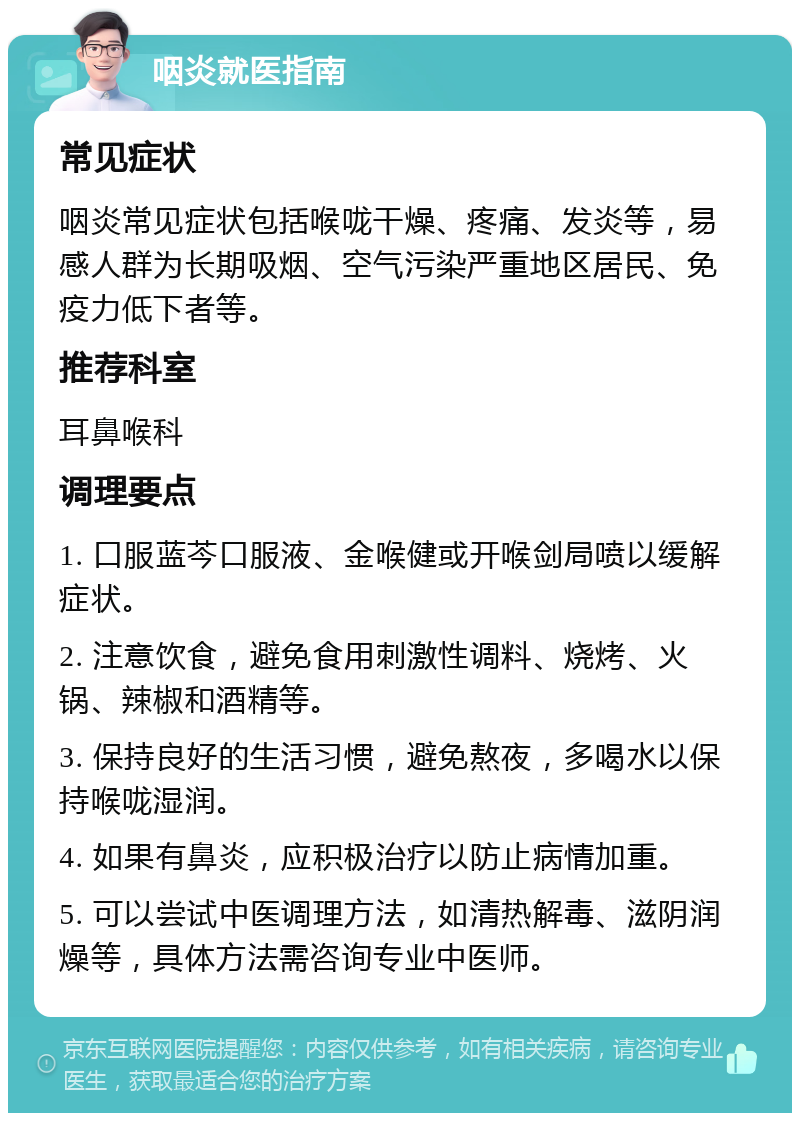 咽炎就医指南 常见症状 咽炎常见症状包括喉咙干燥、疼痛、发炎等，易感人群为长期吸烟、空气污染严重地区居民、免疫力低下者等。 推荐科室 耳鼻喉科 调理要点 1. 口服蓝芩口服液、金喉健或开喉剑局喷以缓解症状。 2. 注意饮食，避免食用刺激性调料、烧烤、火锅、辣椒和酒精等。 3. 保持良好的生活习惯，避免熬夜，多喝水以保持喉咙湿润。 4. 如果有鼻炎，应积极治疗以防止病情加重。 5. 可以尝试中医调理方法，如清热解毒、滋阴润燥等，具体方法需咨询专业中医师。