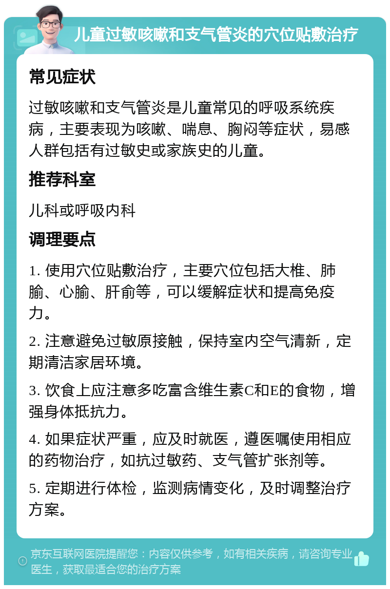 儿童过敏咳嗽和支气管炎的穴位贴敷治疗 常见症状 过敏咳嗽和支气管炎是儿童常见的呼吸系统疾病，主要表现为咳嗽、喘息、胸闷等症状，易感人群包括有过敏史或家族史的儿童。 推荐科室 儿科或呼吸内科 调理要点 1. 使用穴位贴敷治疗，主要穴位包括大椎、肺腧、心腧、肝俞等，可以缓解症状和提高免疫力。 2. 注意避免过敏原接触，保持室内空气清新，定期清洁家居环境。 3. 饮食上应注意多吃富含维生素C和E的食物，增强身体抵抗力。 4. 如果症状严重，应及时就医，遵医嘱使用相应的药物治疗，如抗过敏药、支气管扩张剂等。 5. 定期进行体检，监测病情变化，及时调整治疗方案。