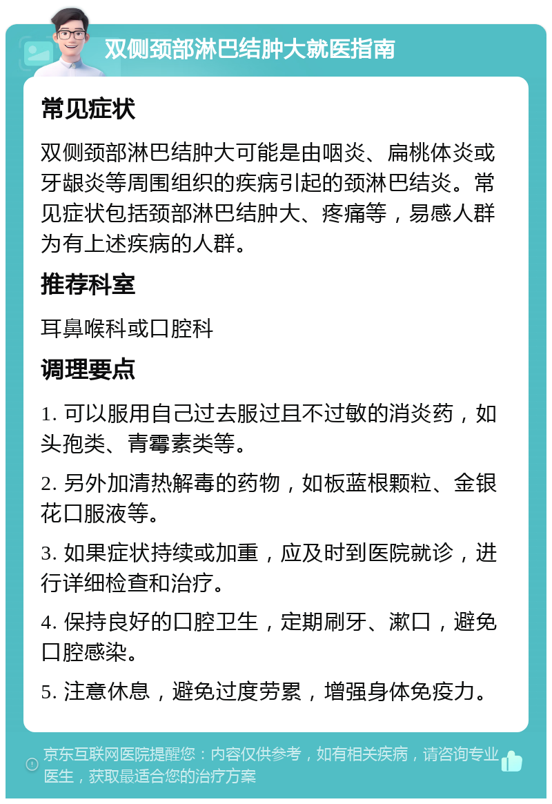 双侧颈部淋巴结肿大就医指南 常见症状 双侧颈部淋巴结肿大可能是由咽炎、扁桃体炎或牙龈炎等周围组织的疾病引起的颈淋巴结炎。常见症状包括颈部淋巴结肿大、疼痛等，易感人群为有上述疾病的人群。 推荐科室 耳鼻喉科或口腔科 调理要点 1. 可以服用自己过去服过且不过敏的消炎药，如头孢类、青霉素类等。 2. 另外加清热解毒的药物，如板蓝根颗粒、金银花口服液等。 3. 如果症状持续或加重，应及时到医院就诊，进行详细检查和治疗。 4. 保持良好的口腔卫生，定期刷牙、漱口，避免口腔感染。 5. 注意休息，避免过度劳累，增强身体免疫力。