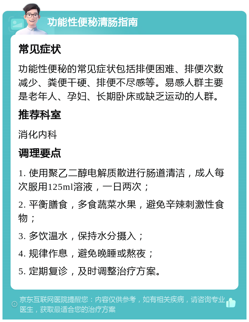 功能性便秘清肠指南 常见症状 功能性便秘的常见症状包括排便困难、排便次数减少、粪便干硬、排便不尽感等。易感人群主要是老年人、孕妇、长期卧床或缺乏运动的人群。 推荐科室 消化内科 调理要点 1. 使用聚乙二醇电解质散进行肠道清洁，成人每次服用125ml溶液，一日两次； 2. 平衡膳食，多食蔬菜水果，避免辛辣刺激性食物； 3. 多饮温水，保持水分摄入； 4. 规律作息，避免晚睡或熬夜； 5. 定期复诊，及时调整治疗方案。