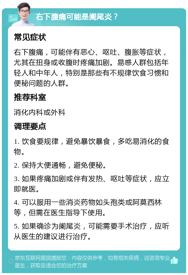 右下腹痛可能是阑尾炎？ 常见症状 右下腹痛，可能伴有恶心、呕吐、腹胀等症状，尤其在扭身或收腹时疼痛加剧。易感人群包括年轻人和中年人，特别是那些有不规律饮食习惯和便秘问题的人群。 推荐科室 消化内科或外科 调理要点 1. 饮食要规律，避免暴饮暴食，多吃易消化的食物。 2. 保持大便通畅，避免便秘。 3. 如果疼痛加剧或伴有发热、呕吐等症状，应立即就医。 4. 可以服用一些消炎药物如头孢类或阿莫西林等，但需在医生指导下使用。 5. 如果确诊为阑尾炎，可能需要手术治疗，应听从医生的建议进行治疗。