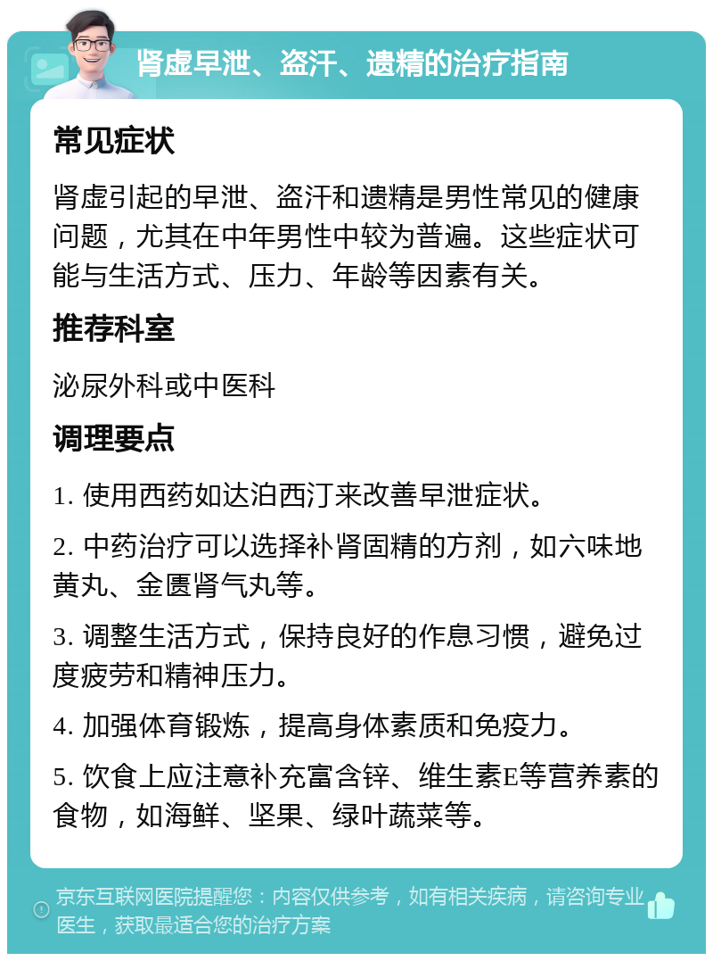 肾虚早泄、盗汗、遗精的治疗指南 常见症状 肾虚引起的早泄、盗汗和遗精是男性常见的健康问题，尤其在中年男性中较为普遍。这些症状可能与生活方式、压力、年龄等因素有关。 推荐科室 泌尿外科或中医科 调理要点 1. 使用西药如达泊西汀来改善早泄症状。 2. 中药治疗可以选择补肾固精的方剂，如六味地黄丸、金匮肾气丸等。 3. 调整生活方式，保持良好的作息习惯，避免过度疲劳和精神压力。 4. 加强体育锻炼，提高身体素质和免疫力。 5. 饮食上应注意补充富含锌、维生素E等营养素的食物，如海鲜、坚果、绿叶蔬菜等。