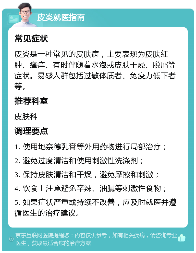 皮炎就医指南 常见症状 皮炎是一种常见的皮肤病，主要表现为皮肤红肿、瘙痒、有时伴随着水泡或皮肤干燥、脱屑等症状。易感人群包括过敏体质者、免疫力低下者等。 推荐科室 皮肤科 调理要点 1. 使用地奈德乳膏等外用药物进行局部治疗； 2. 避免过度清洁和使用刺激性洗涤剂； 3. 保持皮肤清洁和干燥，避免摩擦和刺激； 4. 饮食上注意避免辛辣、油腻等刺激性食物； 5. 如果症状严重或持续不改善，应及时就医并遵循医生的治疗建议。