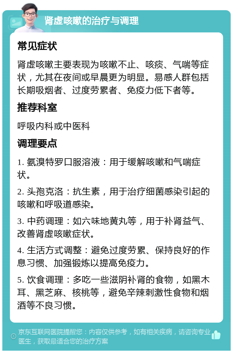 肾虚咳嗽的治疗与调理 常见症状 肾虚咳嗽主要表现为咳嗽不止、咳痰、气喘等症状，尤其在夜间或早晨更为明显。易感人群包括长期吸烟者、过度劳累者、免疫力低下者等。 推荐科室 呼吸内科或中医科 调理要点 1. 氨溴特罗口服溶液：用于缓解咳嗽和气喘症状。 2. 头孢克洛：抗生素，用于治疗细菌感染引起的咳嗽和呼吸道感染。 3. 中药调理：如六味地黄丸等，用于补肾益气、改善肾虚咳嗽症状。 4. 生活方式调整：避免过度劳累、保持良好的作息习惯、加强锻炼以提高免疫力。 5. 饮食调理：多吃一些滋阴补肾的食物，如黑木耳、黑芝麻、核桃等，避免辛辣刺激性食物和烟酒等不良习惯。