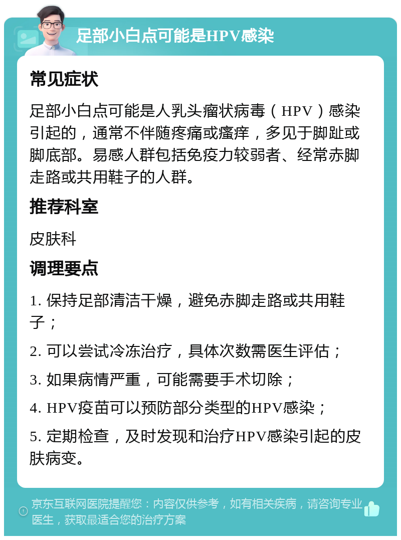 足部小白点可能是HPV感染 常见症状 足部小白点可能是人乳头瘤状病毒（HPV）感染引起的，通常不伴随疼痛或瘙痒，多见于脚趾或脚底部。易感人群包括免疫力较弱者、经常赤脚走路或共用鞋子的人群。 推荐科室 皮肤科 调理要点 1. 保持足部清洁干燥，避免赤脚走路或共用鞋子； 2. 可以尝试冷冻治疗，具体次数需医生评估； 3. 如果病情严重，可能需要手术切除； 4. HPV疫苗可以预防部分类型的HPV感染； 5. 定期检查，及时发现和治疗HPV感染引起的皮肤病变。