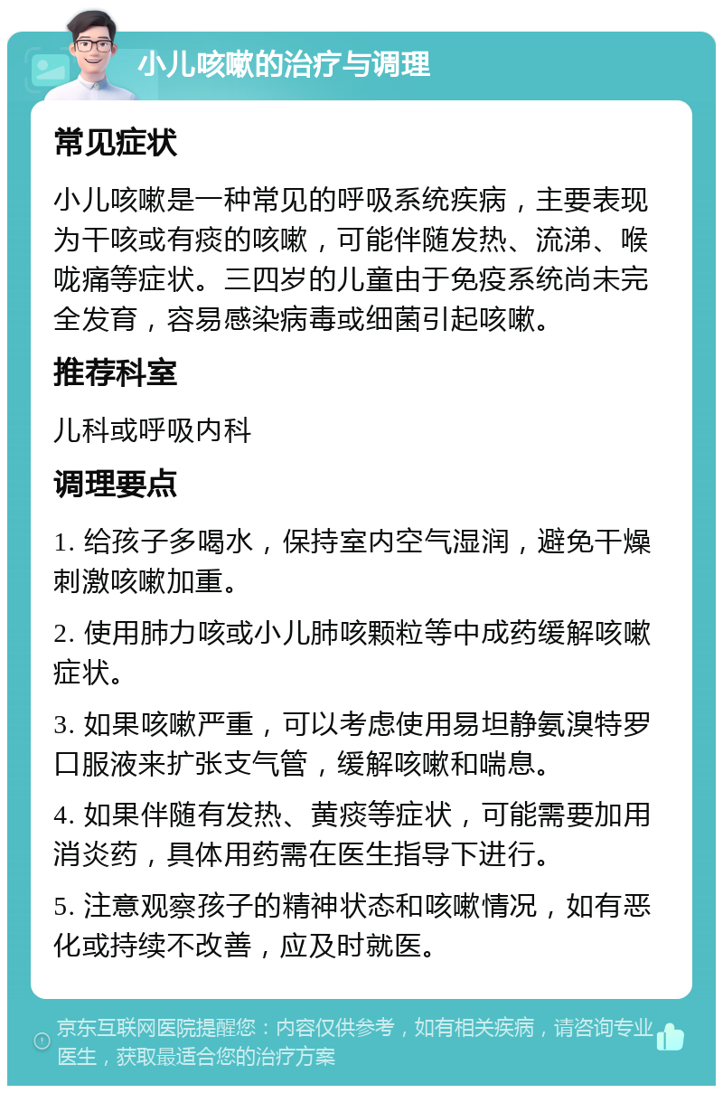 小儿咳嗽的治疗与调理 常见症状 小儿咳嗽是一种常见的呼吸系统疾病，主要表现为干咳或有痰的咳嗽，可能伴随发热、流涕、喉咙痛等症状。三四岁的儿童由于免疫系统尚未完全发育，容易感染病毒或细菌引起咳嗽。 推荐科室 儿科或呼吸内科 调理要点 1. 给孩子多喝水，保持室内空气湿润，避免干燥刺激咳嗽加重。 2. 使用肺力咳或小儿肺咳颗粒等中成药缓解咳嗽症状。 3. 如果咳嗽严重，可以考虑使用易坦静氨溴特罗口服液来扩张支气管，缓解咳嗽和喘息。 4. 如果伴随有发热、黄痰等症状，可能需要加用消炎药，具体用药需在医生指导下进行。 5. 注意观察孩子的精神状态和咳嗽情况，如有恶化或持续不改善，应及时就医。