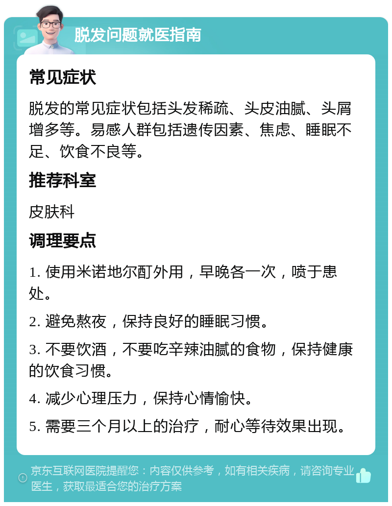 脱发问题就医指南 常见症状 脱发的常见症状包括头发稀疏、头皮油腻、头屑增多等。易感人群包括遗传因素、焦虑、睡眠不足、饮食不良等。 推荐科室 皮肤科 调理要点 1. 使用米诺地尔酊外用，早晚各一次，喷于患处。 2. 避免熬夜，保持良好的睡眠习惯。 3. 不要饮酒，不要吃辛辣油腻的食物，保持健康的饮食习惯。 4. 减少心理压力，保持心情愉快。 5. 需要三个月以上的治疗，耐心等待效果出现。