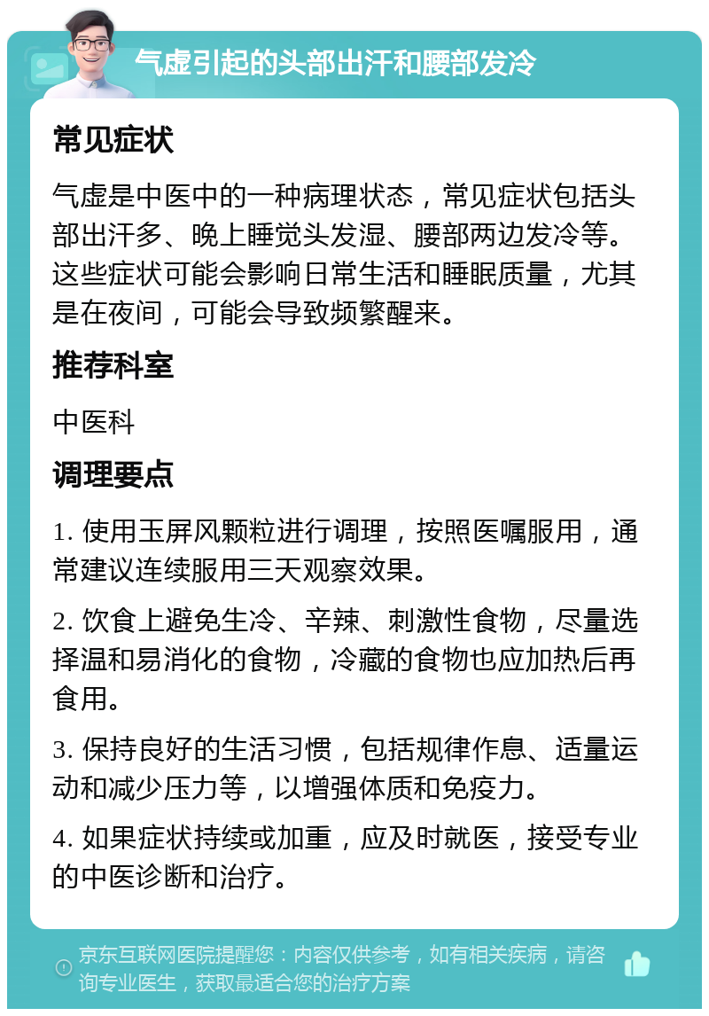 气虚引起的头部出汗和腰部发冷 常见症状 气虚是中医中的一种病理状态，常见症状包括头部出汗多、晚上睡觉头发湿、腰部两边发冷等。这些症状可能会影响日常生活和睡眠质量，尤其是在夜间，可能会导致频繁醒来。 推荐科室 中医科 调理要点 1. 使用玉屏风颗粒进行调理，按照医嘱服用，通常建议连续服用三天观察效果。 2. 饮食上避免生冷、辛辣、刺激性食物，尽量选择温和易消化的食物，冷藏的食物也应加热后再食用。 3. 保持良好的生活习惯，包括规律作息、适量运动和减少压力等，以增强体质和免疫力。 4. 如果症状持续或加重，应及时就医，接受专业的中医诊断和治疗。