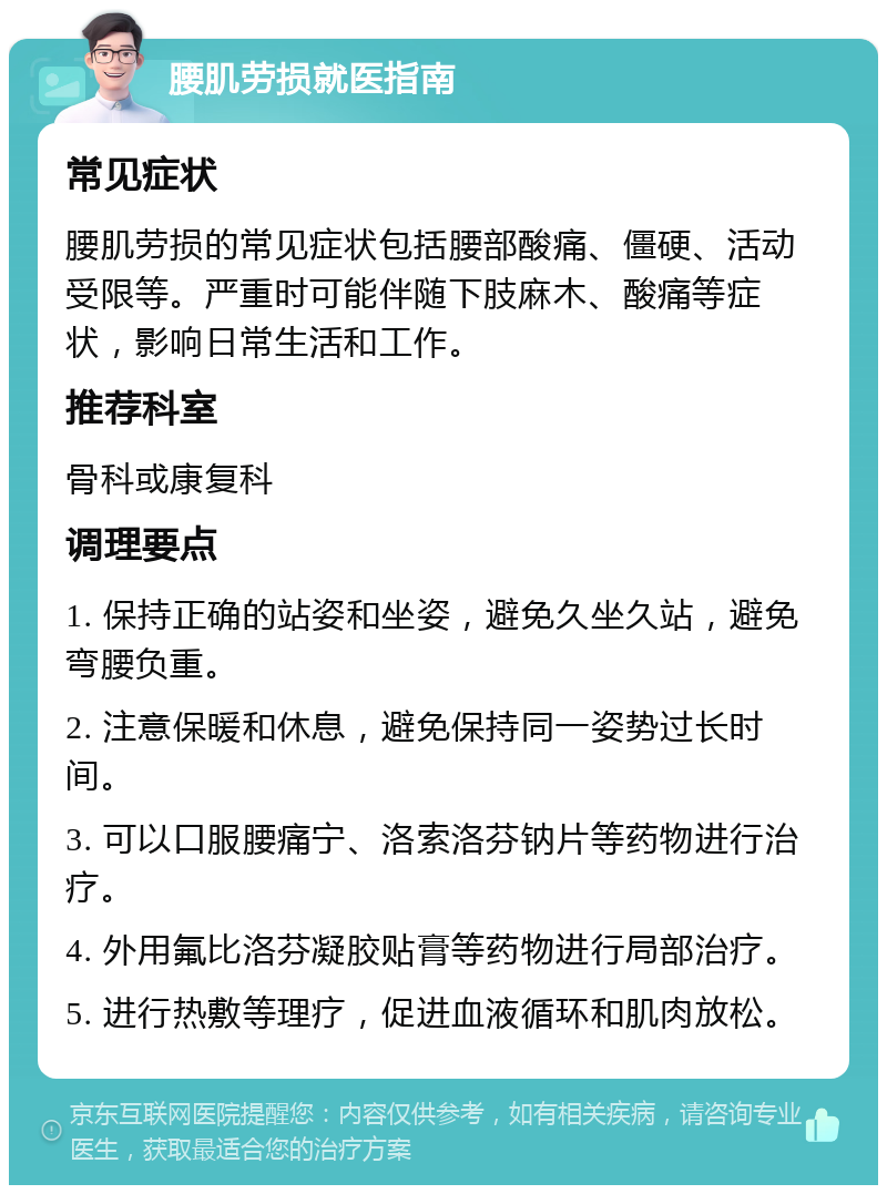 腰肌劳损就医指南 常见症状 腰肌劳损的常见症状包括腰部酸痛、僵硬、活动受限等。严重时可能伴随下肢麻木、酸痛等症状，影响日常生活和工作。 推荐科室 骨科或康复科 调理要点 1. 保持正确的站姿和坐姿，避免久坐久站，避免弯腰负重。 2. 注意保暖和休息，避免保持同一姿势过长时间。 3. 可以口服腰痛宁、洛索洛芬钠片等药物进行治疗。 4. 外用氟比洛芬凝胶贴膏等药物进行局部治疗。 5. 进行热敷等理疗，促进血液循环和肌肉放松。