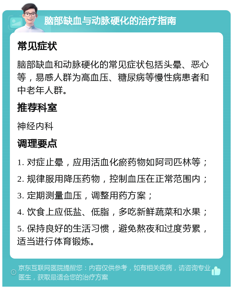 脑部缺血与动脉硬化的治疗指南 常见症状 脑部缺血和动脉硬化的常见症状包括头晕、恶心等，易感人群为高血压、糖尿病等慢性病患者和中老年人群。 推荐科室 神经内科 调理要点 1. 对症止晕，应用活血化瘀药物如阿司匹林等； 2. 规律服用降压药物，控制血压在正常范围内； 3. 定期测量血压，调整用药方案； 4. 饮食上应低盐、低脂，多吃新鲜蔬菜和水果； 5. 保持良好的生活习惯，避免熬夜和过度劳累，适当进行体育锻炼。