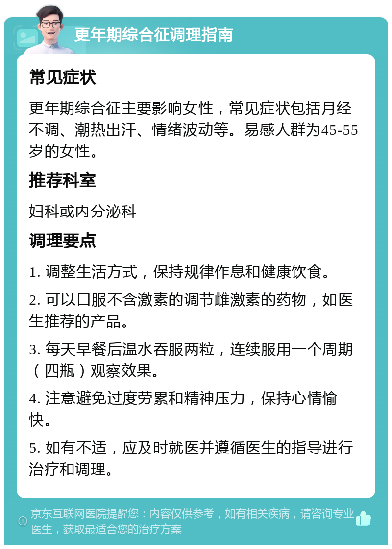 更年期综合征调理指南 常见症状 更年期综合征主要影响女性，常见症状包括月经不调、潮热出汗、情绪波动等。易感人群为45-55岁的女性。 推荐科室 妇科或内分泌科 调理要点 1. 调整生活方式，保持规律作息和健康饮食。 2. 可以口服不含激素的调节雌激素的药物，如医生推荐的产品。 3. 每天早餐后温水吞服两粒，连续服用一个周期（四瓶）观察效果。 4. 注意避免过度劳累和精神压力，保持心情愉快。 5. 如有不适，应及时就医并遵循医生的指导进行治疗和调理。