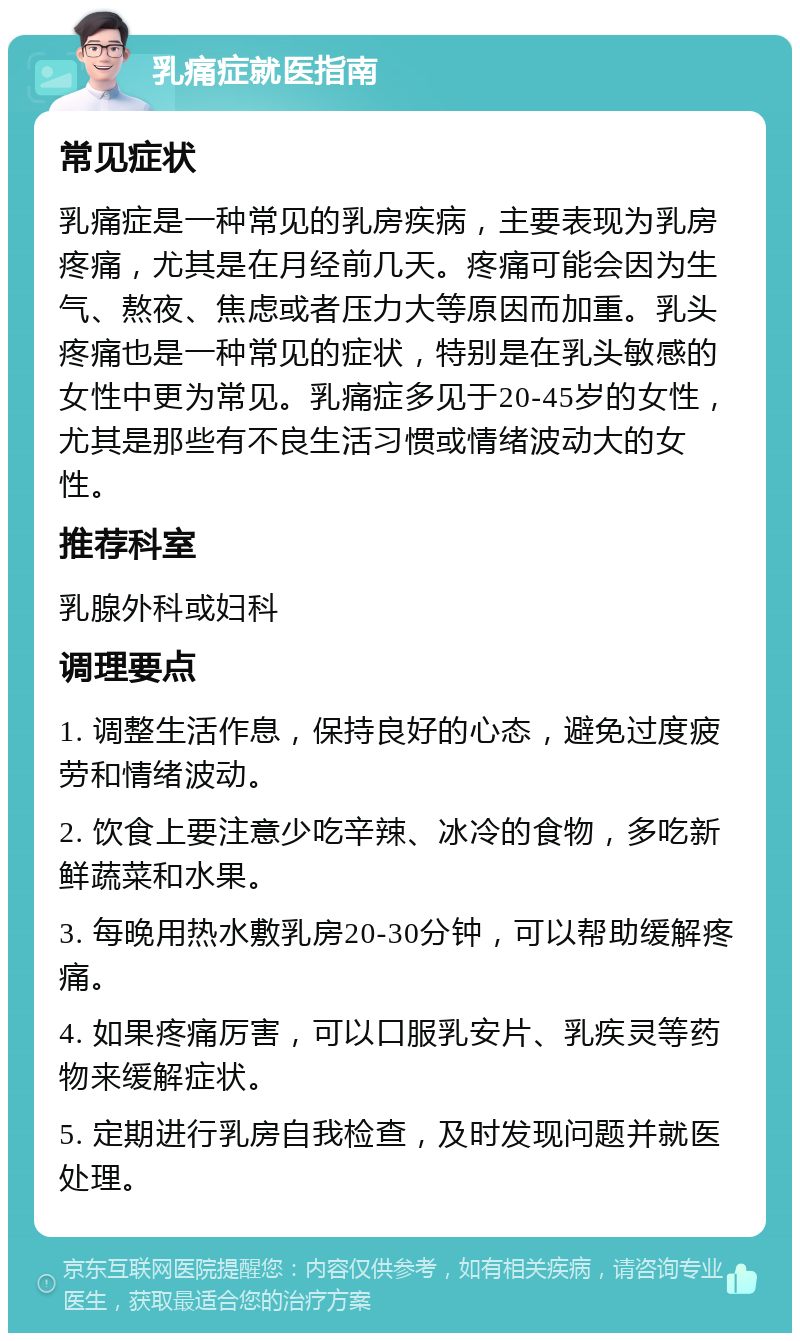 乳痛症就医指南 常见症状 乳痛症是一种常见的乳房疾病，主要表现为乳房疼痛，尤其是在月经前几天。疼痛可能会因为生气、熬夜、焦虑或者压力大等原因而加重。乳头疼痛也是一种常见的症状，特别是在乳头敏感的女性中更为常见。乳痛症多见于20-45岁的女性，尤其是那些有不良生活习惯或情绪波动大的女性。 推荐科室 乳腺外科或妇科 调理要点 1. 调整生活作息，保持良好的心态，避免过度疲劳和情绪波动。 2. 饮食上要注意少吃辛辣、冰冷的食物，多吃新鲜蔬菜和水果。 3. 每晚用热水敷乳房20-30分钟，可以帮助缓解疼痛。 4. 如果疼痛厉害，可以口服乳安片、乳疾灵等药物来缓解症状。 5. 定期进行乳房自我检查，及时发现问题并就医处理。