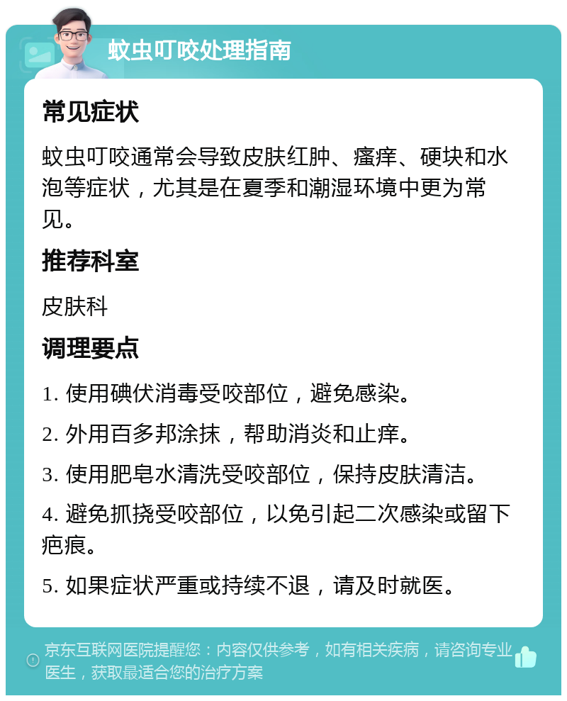 蚊虫叮咬处理指南 常见症状 蚊虫叮咬通常会导致皮肤红肿、瘙痒、硬块和水泡等症状，尤其是在夏季和潮湿环境中更为常见。 推荐科室 皮肤科 调理要点 1. 使用碘伏消毒受咬部位，避免感染。 2. 外用百多邦涂抹，帮助消炎和止痒。 3. 使用肥皂水清洗受咬部位，保持皮肤清洁。 4. 避免抓挠受咬部位，以免引起二次感染或留下疤痕。 5. 如果症状严重或持续不退，请及时就医。