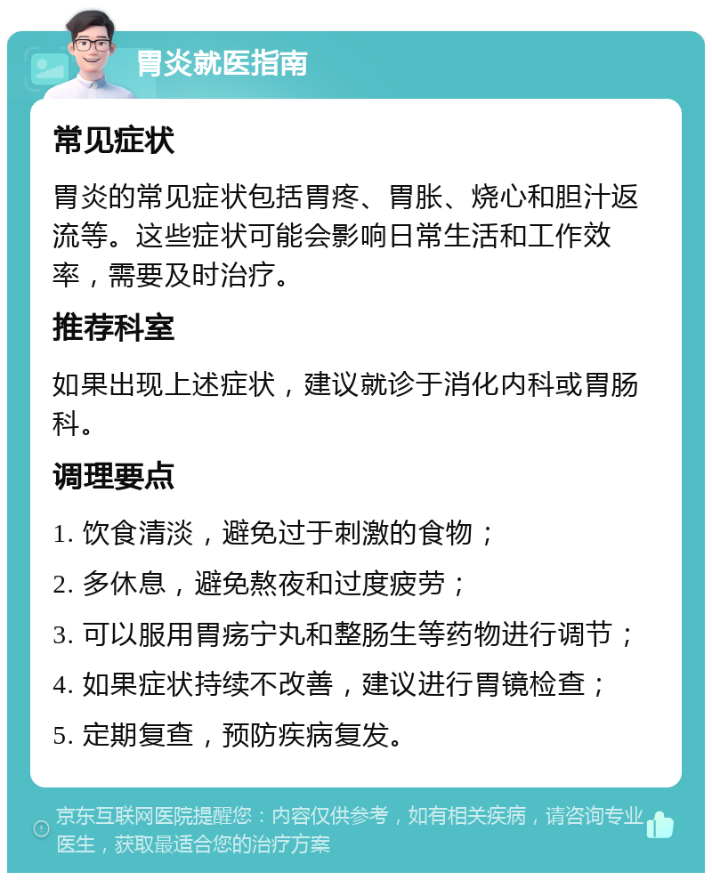 胃炎就医指南 常见症状 胃炎的常见症状包括胃疼、胃胀、烧心和胆汁返流等。这些症状可能会影响日常生活和工作效率，需要及时治疗。 推荐科室 如果出现上述症状，建议就诊于消化内科或胃肠科。 调理要点 1. 饮食清淡，避免过于刺激的食物； 2. 多休息，避免熬夜和过度疲劳； 3. 可以服用胃疡宁丸和整肠生等药物进行调节； 4. 如果症状持续不改善，建议进行胃镜检查； 5. 定期复查，预防疾病复发。