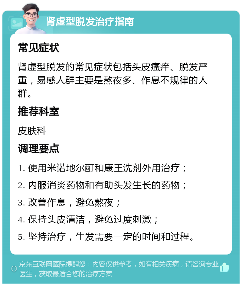 肾虚型脱发治疗指南 常见症状 肾虚型脱发的常见症状包括头皮瘙痒、脱发严重，易感人群主要是熬夜多、作息不规律的人群。 推荐科室 皮肤科 调理要点 1. 使用米诺地尔酊和康王洗剂外用治疗； 2. 内服消炎药物和有助头发生长的药物； 3. 改善作息，避免熬夜； 4. 保持头皮清洁，避免过度刺激； 5. 坚持治疗，生发需要一定的时间和过程。