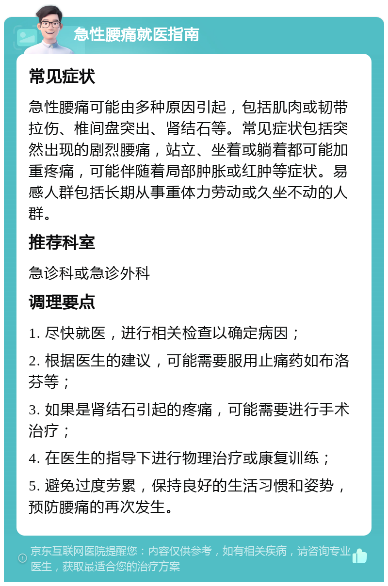 急性腰痛就医指南 常见症状 急性腰痛可能由多种原因引起，包括肌肉或韧带拉伤、椎间盘突出、肾结石等。常见症状包括突然出现的剧烈腰痛，站立、坐着或躺着都可能加重疼痛，可能伴随着局部肿胀或红肿等症状。易感人群包括长期从事重体力劳动或久坐不动的人群。 推荐科室 急诊科或急诊外科 调理要点 1. 尽快就医，进行相关检查以确定病因； 2. 根据医生的建议，可能需要服用止痛药如布洛芬等； 3. 如果是肾结石引起的疼痛，可能需要进行手术治疗； 4. 在医生的指导下进行物理治疗或康复训练； 5. 避免过度劳累，保持良好的生活习惯和姿势，预防腰痛的再次发生。