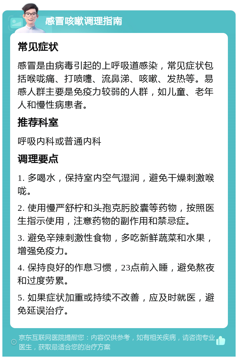 感冒咳嗽调理指南 常见症状 感冒是由病毒引起的上呼吸道感染，常见症状包括喉咙痛、打喷嚏、流鼻涕、咳嗽、发热等。易感人群主要是免疫力较弱的人群，如儿童、老年人和慢性病患者。 推荐科室 呼吸内科或普通内科 调理要点 1. 多喝水，保持室内空气湿润，避免干燥刺激喉咙。 2. 使用慢严舒柠和头孢克肟胶囊等药物，按照医生指示使用，注意药物的副作用和禁忌症。 3. 避免辛辣刺激性食物，多吃新鲜蔬菜和水果，增强免疫力。 4. 保持良好的作息习惯，23点前入睡，避免熬夜和过度劳累。 5. 如果症状加重或持续不改善，应及时就医，避免延误治疗。