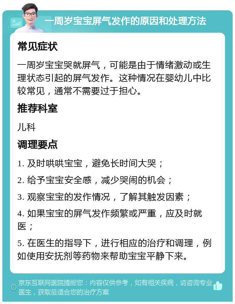 一周岁宝宝屏气发作的原因和处理方法 常见症状 一周岁宝宝哭就屏气，可能是由于情绪激动或生理状态引起的屏气发作。这种情况在婴幼儿中比较常见，通常不需要过于担心。 推荐科室 儿科 调理要点 1. 及时哄哄宝宝，避免长时间大哭； 2. 给予宝宝安全感，减少哭闹的机会； 3. 观察宝宝的发作情况，了解其触发因素； 4. 如果宝宝的屏气发作频繁或严重，应及时就医； 5. 在医生的指导下，进行相应的治疗和调理，例如使用安抚剂等药物来帮助宝宝平静下来。