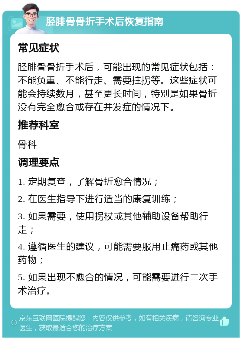 胫腓骨骨折手术后恢复指南 常见症状 胫腓骨骨折手术后，可能出现的常见症状包括：不能负重、不能行走、需要拄拐等。这些症状可能会持续数月，甚至更长时间，特别是如果骨折没有完全愈合或存在并发症的情况下。 推荐科室 骨科 调理要点 1. 定期复查，了解骨折愈合情况； 2. 在医生指导下进行适当的康复训练； 3. 如果需要，使用拐杖或其他辅助设备帮助行走； 4. 遵循医生的建议，可能需要服用止痛药或其他药物； 5. 如果出现不愈合的情况，可能需要进行二次手术治疗。