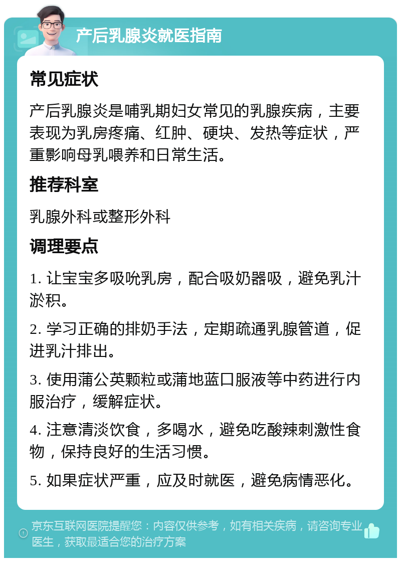 产后乳腺炎就医指南 常见症状 产后乳腺炎是哺乳期妇女常见的乳腺疾病，主要表现为乳房疼痛、红肿、硬块、发热等症状，严重影响母乳喂养和日常生活。 推荐科室 乳腺外科或整形外科 调理要点 1. 让宝宝多吸吮乳房，配合吸奶器吸，避免乳汁淤积。 2. 学习正确的排奶手法，定期疏通乳腺管道，促进乳汁排出。 3. 使用蒲公英颗粒或蒲地蓝口服液等中药进行内服治疗，缓解症状。 4. 注意清淡饮食，多喝水，避免吃酸辣刺激性食物，保持良好的生活习惯。 5. 如果症状严重，应及时就医，避免病情恶化。