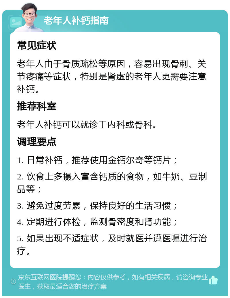 老年人补钙指南 常见症状 老年人由于骨质疏松等原因，容易出现骨刺、关节疼痛等症状，特别是肾虚的老年人更需要注意补钙。 推荐科室 老年人补钙可以就诊于内科或骨科。 调理要点 1. 日常补钙，推荐使用金钙尔奇等钙片； 2. 饮食上多摄入富含钙质的食物，如牛奶、豆制品等； 3. 避免过度劳累，保持良好的生活习惯； 4. 定期进行体检，监测骨密度和肾功能； 5. 如果出现不适症状，及时就医并遵医嘱进行治疗。