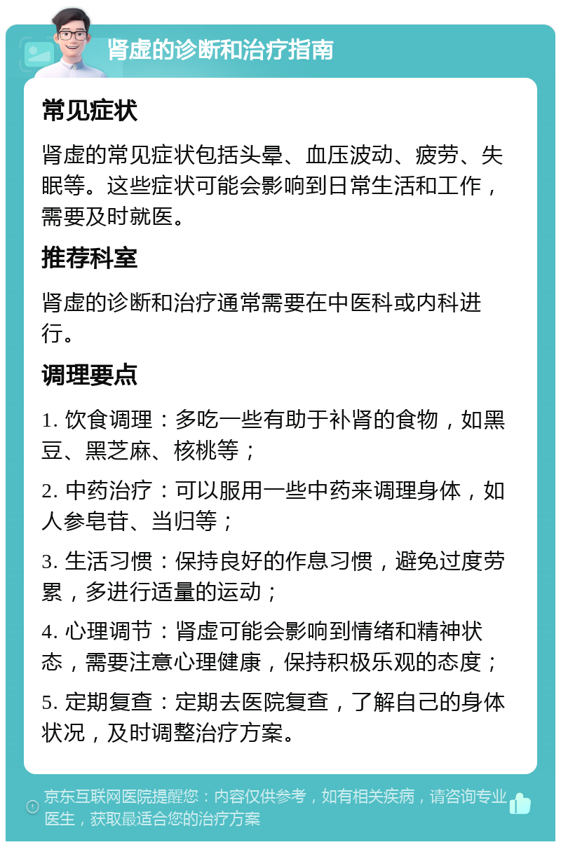 肾虚的诊断和治疗指南 常见症状 肾虚的常见症状包括头晕、血压波动、疲劳、失眠等。这些症状可能会影响到日常生活和工作，需要及时就医。 推荐科室 肾虚的诊断和治疗通常需要在中医科或内科进行。 调理要点 1. 饮食调理：多吃一些有助于补肾的食物，如黑豆、黑芝麻、核桃等； 2. 中药治疗：可以服用一些中药来调理身体，如人参皂苷、当归等； 3. 生活习惯：保持良好的作息习惯，避免过度劳累，多进行适量的运动； 4. 心理调节：肾虚可能会影响到情绪和精神状态，需要注意心理健康，保持积极乐观的态度； 5. 定期复查：定期去医院复查，了解自己的身体状况，及时调整治疗方案。