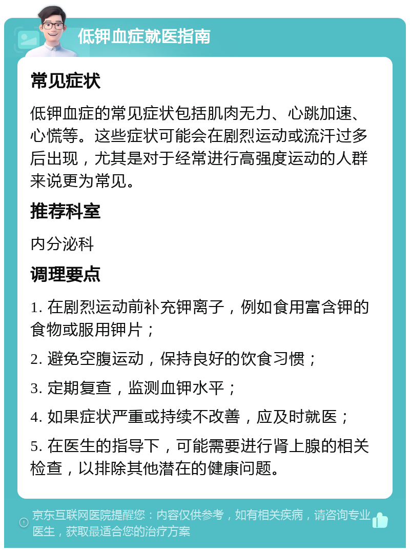 低钾血症就医指南 常见症状 低钾血症的常见症状包括肌肉无力、心跳加速、心慌等。这些症状可能会在剧烈运动或流汗过多后出现，尤其是对于经常进行高强度运动的人群来说更为常见。 推荐科室 内分泌科 调理要点 1. 在剧烈运动前补充钾离子，例如食用富含钾的食物或服用钾片； 2. 避免空腹运动，保持良好的饮食习惯； 3. 定期复查，监测血钾水平； 4. 如果症状严重或持续不改善，应及时就医； 5. 在医生的指导下，可能需要进行肾上腺的相关检查，以排除其他潜在的健康问题。