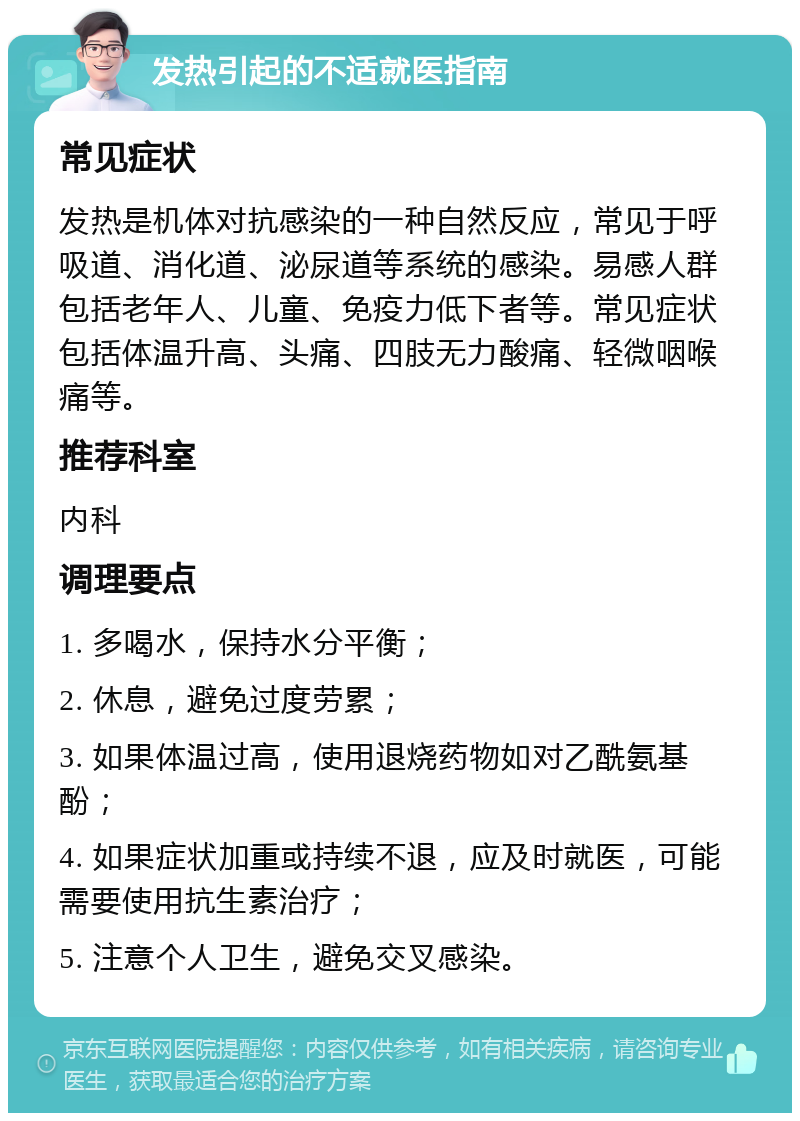 发热引起的不适就医指南 常见症状 发热是机体对抗感染的一种自然反应，常见于呼吸道、消化道、泌尿道等系统的感染。易感人群包括老年人、儿童、免疫力低下者等。常见症状包括体温升高、头痛、四肢无力酸痛、轻微咽喉痛等。 推荐科室 内科 调理要点 1. 多喝水，保持水分平衡； 2. 休息，避免过度劳累； 3. 如果体温过高，使用退烧药物如对乙酰氨基酚； 4. 如果症状加重或持续不退，应及时就医，可能需要使用抗生素治疗； 5. 注意个人卫生，避免交叉感染。