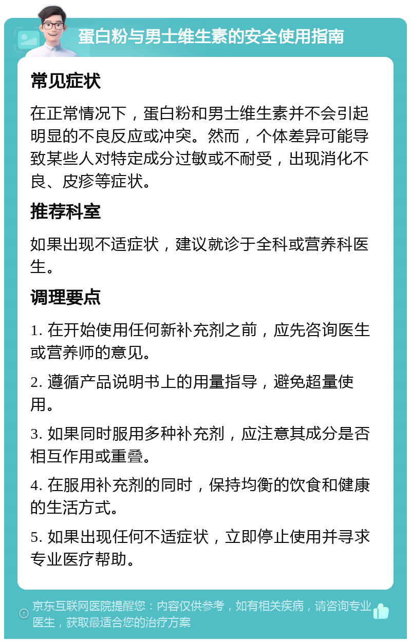 蛋白粉与男士维生素的安全使用指南 常见症状 在正常情况下，蛋白粉和男士维生素并不会引起明显的不良反应或冲突。然而，个体差异可能导致某些人对特定成分过敏或不耐受，出现消化不良、皮疹等症状。 推荐科室 如果出现不适症状，建议就诊于全科或营养科医生。 调理要点 1. 在开始使用任何新补充剂之前，应先咨询医生或营养师的意见。 2. 遵循产品说明书上的用量指导，避免超量使用。 3. 如果同时服用多种补充剂，应注意其成分是否相互作用或重叠。 4. 在服用补充剂的同时，保持均衡的饮食和健康的生活方式。 5. 如果出现任何不适症状，立即停止使用并寻求专业医疗帮助。