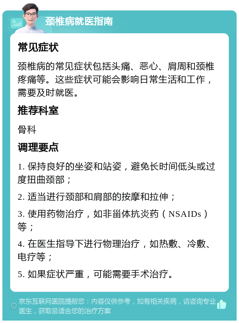 颈椎病就医指南 常见症状 颈椎病的常见症状包括头痛、恶心、肩周和颈椎疼痛等。这些症状可能会影响日常生活和工作，需要及时就医。 推荐科室 骨科 调理要点 1. 保持良好的坐姿和站姿，避免长时间低头或过度扭曲颈部； 2. 适当进行颈部和肩部的按摩和拉伸； 3. 使用药物治疗，如非甾体抗炎药（NSAIDs）等； 4. 在医生指导下进行物理治疗，如热敷、冷敷、电疗等； 5. 如果症状严重，可能需要手术治疗。