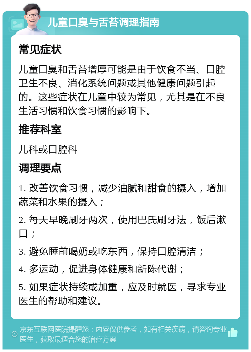 儿童口臭与舌苔调理指南 常见症状 儿童口臭和舌苔增厚可能是由于饮食不当、口腔卫生不良、消化系统问题或其他健康问题引起的。这些症状在儿童中较为常见，尤其是在不良生活习惯和饮食习惯的影响下。 推荐科室 儿科或口腔科 调理要点 1. 改善饮食习惯，减少油腻和甜食的摄入，增加蔬菜和水果的摄入； 2. 每天早晚刷牙两次，使用巴氏刷牙法，饭后漱口； 3. 避免睡前喝奶或吃东西，保持口腔清洁； 4. 多运动，促进身体健康和新陈代谢； 5. 如果症状持续或加重，应及时就医，寻求专业医生的帮助和建议。