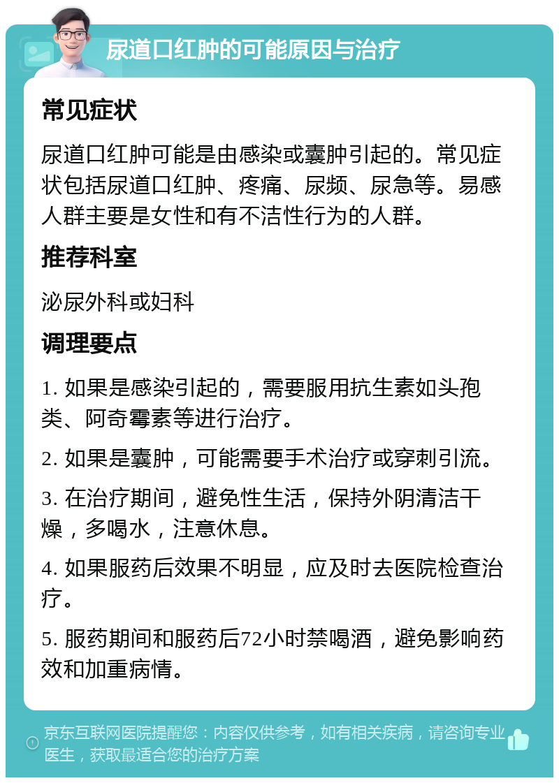 尿道口红肿的可能原因与治疗 常见症状 尿道口红肿可能是由感染或囊肿引起的。常见症状包括尿道口红肿、疼痛、尿频、尿急等。易感人群主要是女性和有不洁性行为的人群。 推荐科室 泌尿外科或妇科 调理要点 1. 如果是感染引起的，需要服用抗生素如头孢类、阿奇霉素等进行治疗。 2. 如果是囊肿，可能需要手术治疗或穿刺引流。 3. 在治疗期间，避免性生活，保持外阴清洁干燥，多喝水，注意休息。 4. 如果服药后效果不明显，应及时去医院检查治疗。 5. 服药期间和服药后72小时禁喝酒，避免影响药效和加重病情。