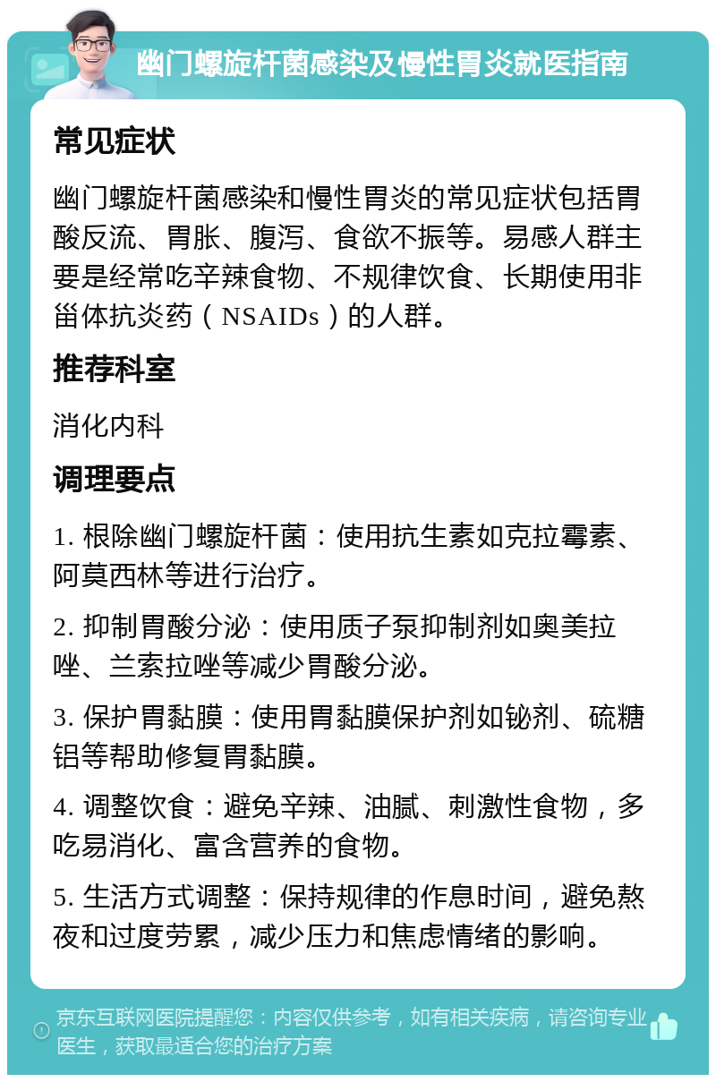 幽门螺旋杆菌感染及慢性胃炎就医指南 常见症状 幽门螺旋杆菌感染和慢性胃炎的常见症状包括胃酸反流、胃胀、腹泻、食欲不振等。易感人群主要是经常吃辛辣食物、不规律饮食、长期使用非甾体抗炎药（NSAIDs）的人群。 推荐科室 消化内科 调理要点 1. 根除幽门螺旋杆菌：使用抗生素如克拉霉素、阿莫西林等进行治疗。 2. 抑制胃酸分泌：使用质子泵抑制剂如奥美拉唑、兰索拉唑等减少胃酸分泌。 3. 保护胃黏膜：使用胃黏膜保护剂如铋剂、硫糖铝等帮助修复胃黏膜。 4. 调整饮食：避免辛辣、油腻、刺激性食物，多吃易消化、富含营养的食物。 5. 生活方式调整：保持规律的作息时间，避免熬夜和过度劳累，减少压力和焦虑情绪的影响。