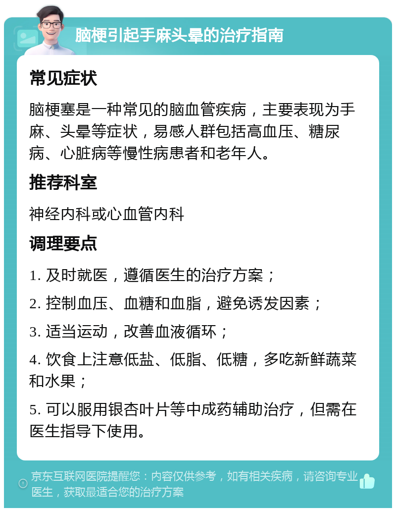 脑梗引起手麻头晕的治疗指南 常见症状 脑梗塞是一种常见的脑血管疾病，主要表现为手麻、头晕等症状，易感人群包括高血压、糖尿病、心脏病等慢性病患者和老年人。 推荐科室 神经内科或心血管内科 调理要点 1. 及时就医，遵循医生的治疗方案； 2. 控制血压、血糖和血脂，避免诱发因素； 3. 适当运动，改善血液循环； 4. 饮食上注意低盐、低脂、低糖，多吃新鲜蔬菜和水果； 5. 可以服用银杏叶片等中成药辅助治疗，但需在医生指导下使用。