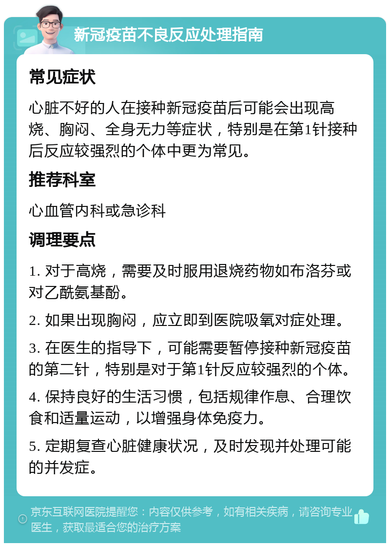 新冠疫苗不良反应处理指南 常见症状 心脏不好的人在接种新冠疫苗后可能会出现高烧、胸闷、全身无力等症状，特别是在第1针接种后反应较强烈的个体中更为常见。 推荐科室 心血管内科或急诊科 调理要点 1. 对于高烧，需要及时服用退烧药物如布洛芬或对乙酰氨基酚。 2. 如果出现胸闷，应立即到医院吸氧对症处理。 3. 在医生的指导下，可能需要暂停接种新冠疫苗的第二针，特别是对于第1针反应较强烈的个体。 4. 保持良好的生活习惯，包括规律作息、合理饮食和适量运动，以增强身体免疫力。 5. 定期复查心脏健康状况，及时发现并处理可能的并发症。